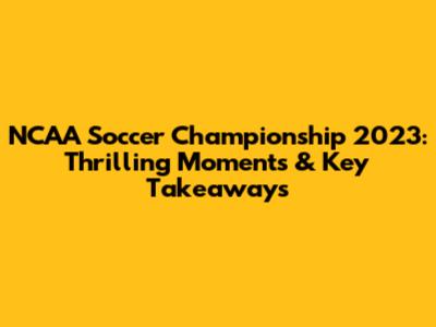 NCAA Soccer Championship 2023: Thrilling Moments & Key Takeaways