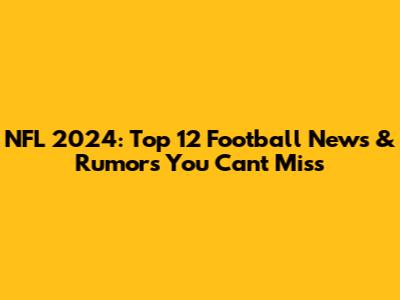 NFL 2024: Top 12 Football News & Rumors You Can't Miss