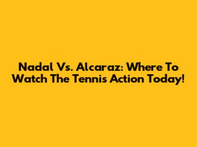 Nadal Vs. Alcaraz: Where To Watch The Tennis Action Today!