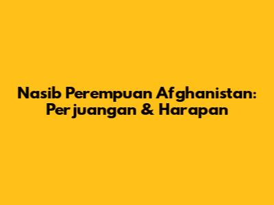 Nasib Perempuan Afghanistan: Perjuangan & Harapan