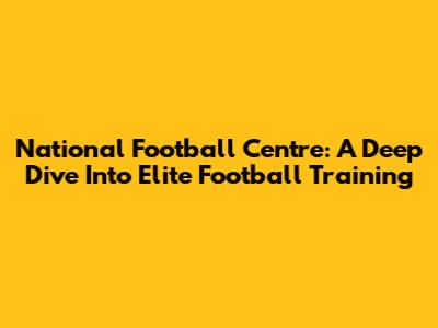 National Football Centre: A Deep Dive Into Elite Football Training