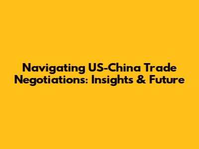 Navigating US-China Trade Negotiations: Insights & Future