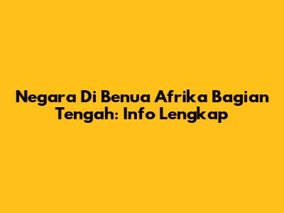 Negara Di Benua Afrika Bagian Tengah: Info Lengkap