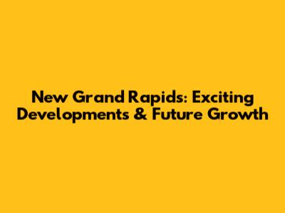 New Grand Rapids: Exciting Developments & Future Growth