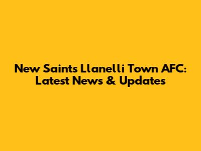 New Saints Llanelli Town AFC: Latest News & Updates