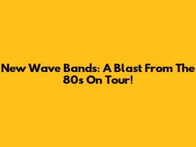 New Wave Bands: A Blast From The 80s On Tour!