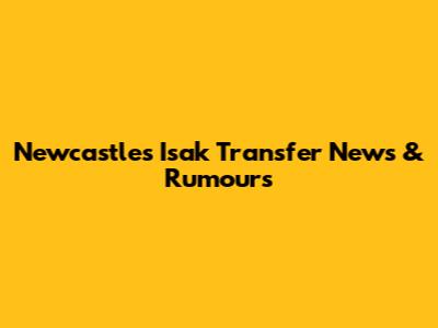 Newcastle's Isak Transfer News & Rumours
