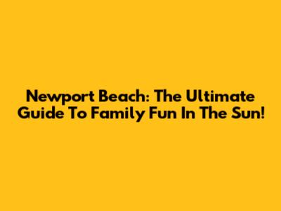 Newport Beach: The Ultimate Guide To Family Fun In The Sun!