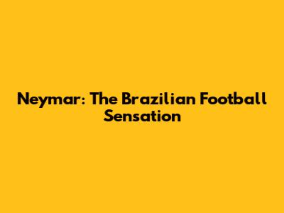 Neymar: The Brazilian Football Sensation