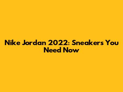 Nike Jordan 2022: Sneakers You Need Now