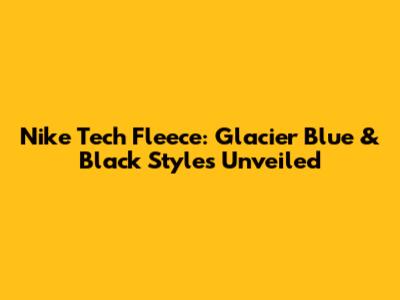 Nike Tech Fleece: Glacier Blue & Black Styles Unveiled