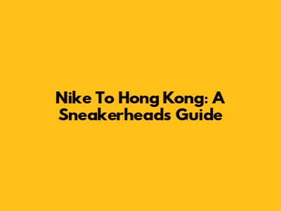 Nike To Hong Kong: A Sneakerhead's Guide