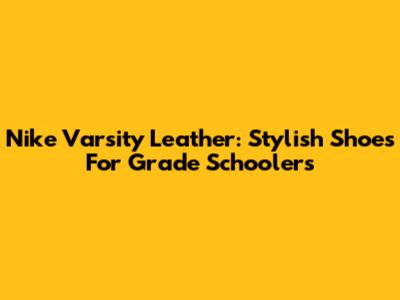 Nike Varsity Leather: Stylish Shoes For Grade Schoolers