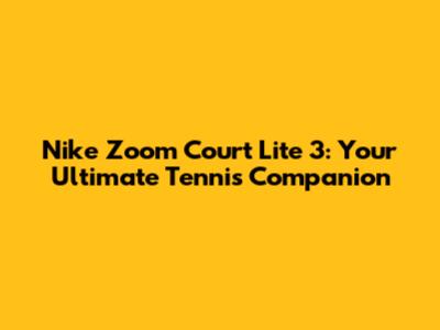 Nike Zoom Court Lite 3: Your Ultimate Tennis Companion