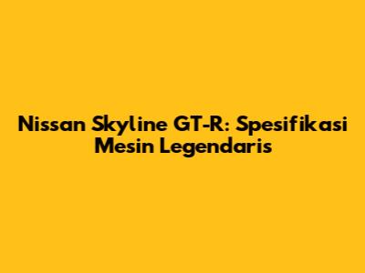 Nissan Skyline GT-R: Spesifikasi Mesin Legendaris