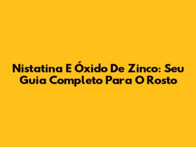 Nistatina E Óxido De Zinco: Seu Guia Completo Para O Rosto