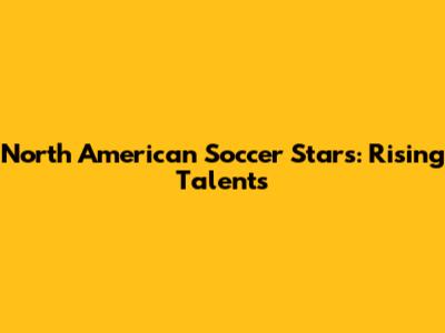 North American Soccer Stars: Rising Talents