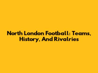 North London Football: Teams, History, And Rivalries