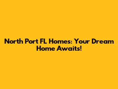 North Port FL Homes: Your Dream Home Awaits!