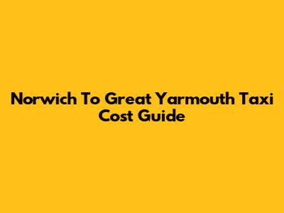 Norwich To Great Yarmouth Taxi Cost Guide