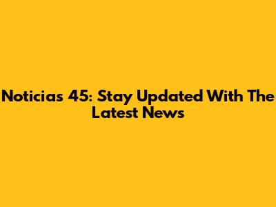 Noticias 45: Stay Updated With The Latest News