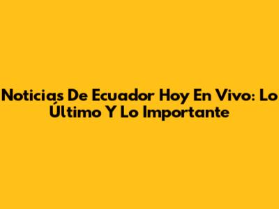 Noticias De Ecuador Hoy En Vivo: Lo Último Y Lo Importante