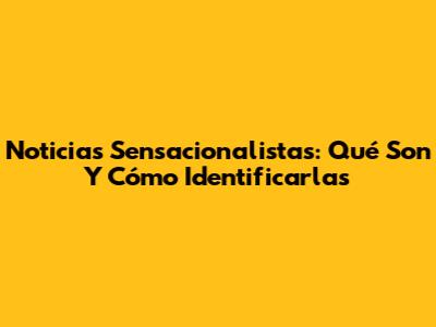 Noticias Sensacionalistas: Qué Son Y Cómo Identificarlas