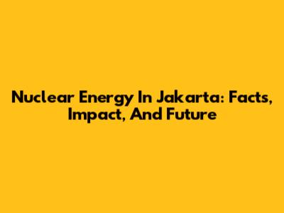 Nuclear Energy In Jakarta: Facts, Impact, And Future