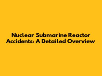 Nuclear Submarine Reactor Accidents: A Detailed Overview