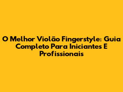 O Melhor Violão Fingerstyle: Guia Completo Para Iniciantes E Profissionais