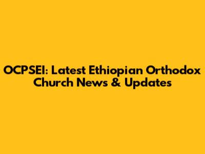 OCPSEI: Latest Ethiopian Orthodox Church News & Updates