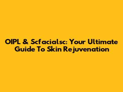 OIPL & Scfacialsc: Your Ultimate Guide To Skin Rejuvenation
