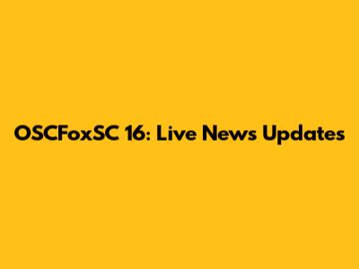 OSCFoxSC 16: Live News Updates