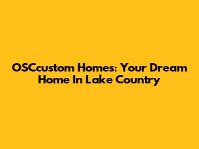 OSCcustom Homes: Your Dream Home In Lake Country