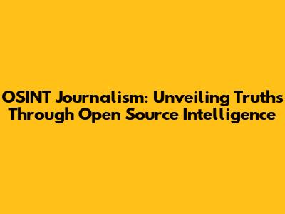 OSINT Journalism: Unveiling Truths Through Open Source Intelligence