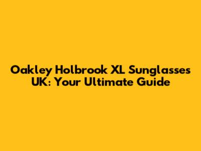 Oakley Holbrook XL Sunglasses UK: Your Ultimate Guide