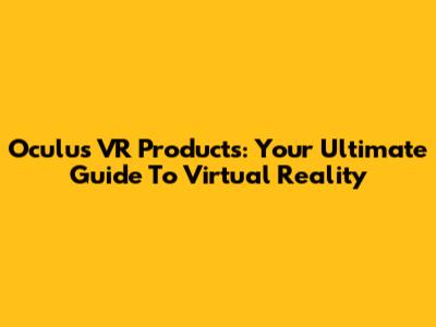 Oculus VR Products: Your Ultimate Guide To Virtual Reality