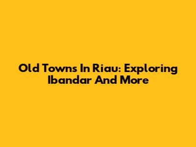 Old Towns In Riau: Exploring Ibandar And More