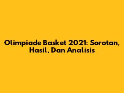 Olimpiade Basket 2021: Sorotan, Hasil, Dan Analisis