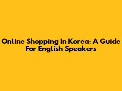 Online Shopping In Korea: A Guide For English Speakers