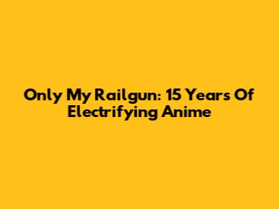 Only My Railgun: 15 Years Of Electrifying Anime