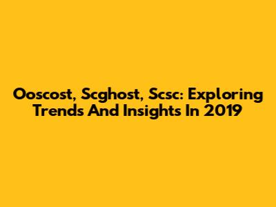 Ooscost, Scghost, Scsc: Exploring Trends And Insights In 2019