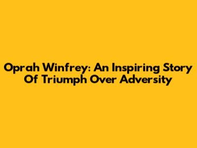 Oprah Winfrey: An Inspiring Story Of Triumph Over Adversity