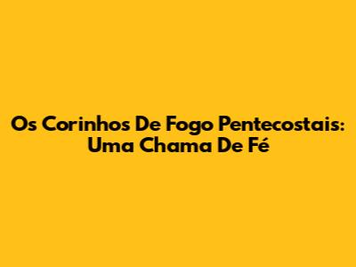 Os Corinhos De Fogo Pentecostais: Uma Chama De Fé