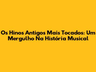 Os Hinos Antigos Mais Tocados: Um Mergulho Na História Musical