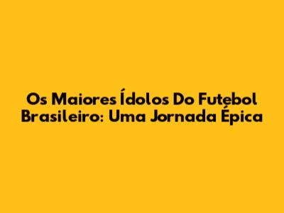 Os Maiores Ídolos Do Futebol Brasileiro: Uma Jornada Épica