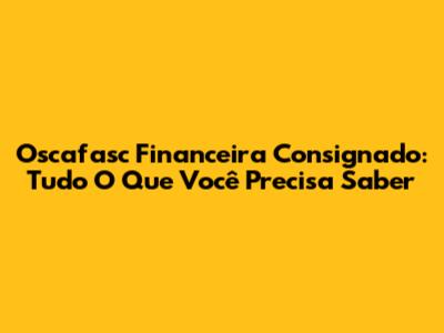 Oscafasc Financeira Consignado: Tudo O Que Você Precisa Saber