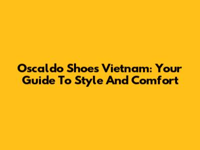Oscaldo Shoes Vietnam: Your Guide To Style And Comfort