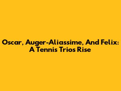 Oscar, Auger-Aliassime, And Felix: A Tennis Trio's Rise