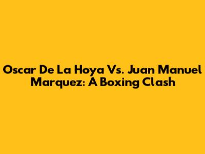 Oscar De La Hoya Vs. Juan Manuel Marquez: A Boxing Clash